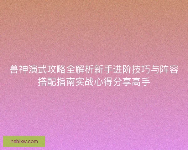 兽神演武攻略全解析新手进阶技巧与阵容搭配指南实战心得分享高手 兽神演武攻略全解析新手进阶技巧与阵容搭配指南实战心得分享高手