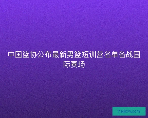 中国篮协公布最新男篮短训营名单备战国际赛场 中国篮协公布最新男篮短训营名单备战国际赛场
