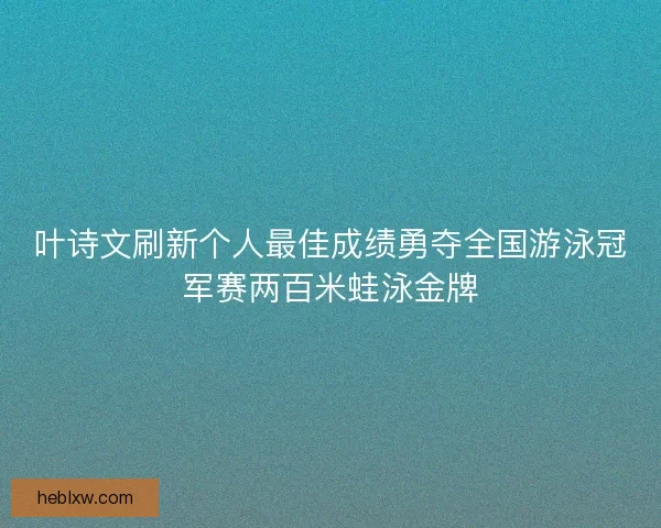 叶诗文刷新个人最佳成绩勇夺全国游泳冠军赛两百米蛙泳金牌