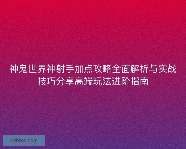 神鬼世界神射手加点攻略全面解析与实战技巧分享高端玩法进阶指南
