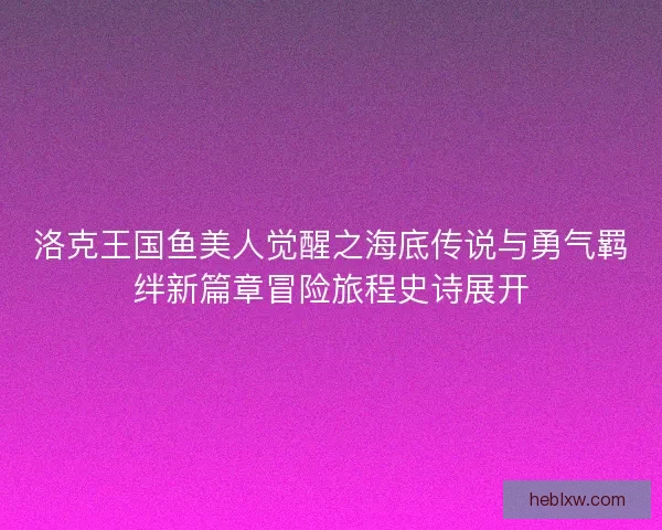 洛克王国鱼美人觉醒之海底传说与勇气羁绊新篇章冒险旅程史诗展开