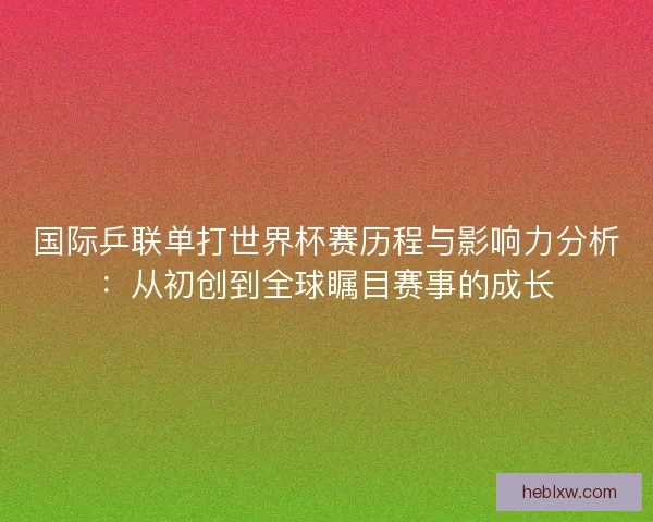 国际乒联单打世界杯赛历程与影响力分析：从初创到全球瞩目赛事的成长