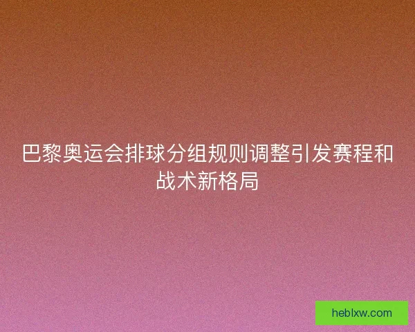巴黎奥运会排球分组规则调整引发赛程和战术新格局