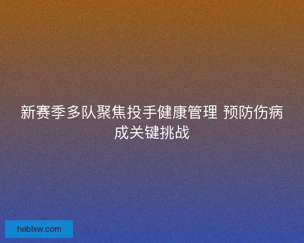 新赛季多队聚焦投手健康管理 预防伤病成关键挑战