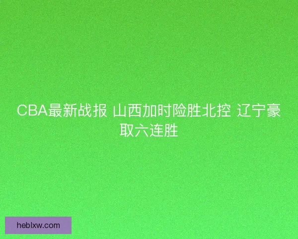 CBA最新战报 山西加时险胜北控 辽宁豪取六连胜