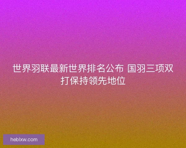 世界羽联最新世界排名公布 国羽三项双打保持领先地位