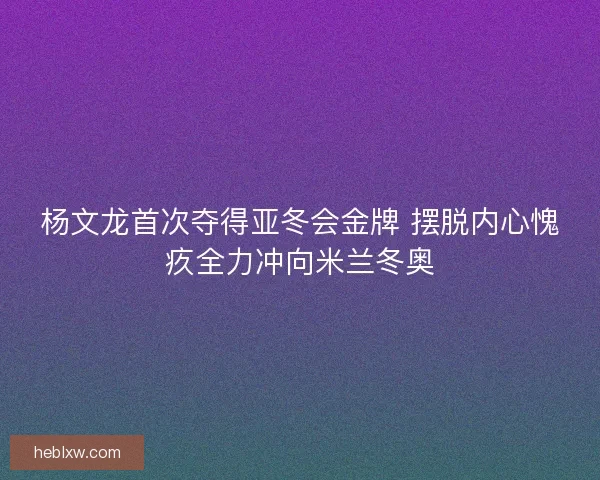 杨文龙首次夺得亚冬会金牌 摆脱内心愧疚全力冲向米兰冬奥