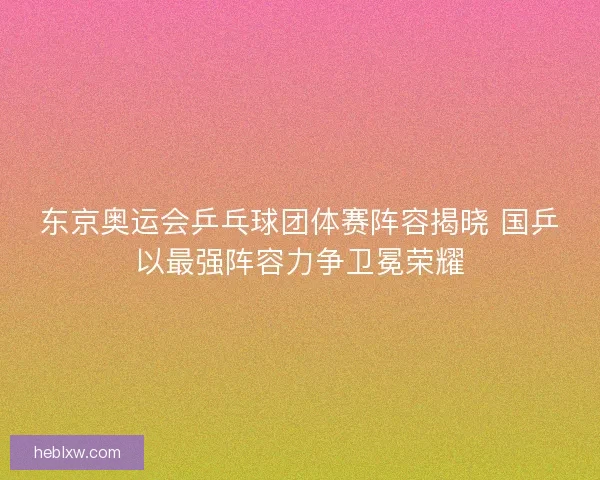 东京奥运会乒乓球团体赛阵容揭晓 国乒以最强阵容力争卫冕荣耀 东京奥运会乒乓球团体赛阵容揭晓 国乒以最强阵容力争卫冕荣耀