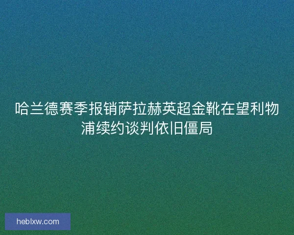 哈兰德赛季报销萨拉赫英超金靴在望利物浦续约谈判依旧僵局 哈兰德赛季报销萨拉赫英超金靴在望利物浦续约谈判依旧僵局