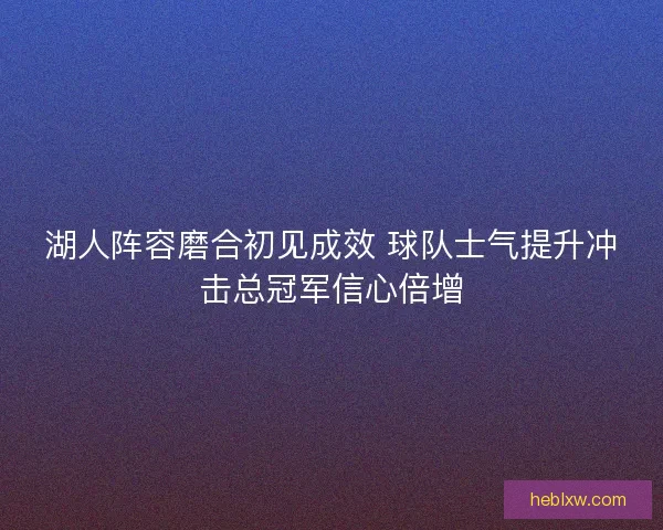 湖人阵容磨合初见成效 球队士气提升冲击总冠军信心倍增 湖人阵容磨合初见成效 球队士气提升冲击总冠军信心倍增