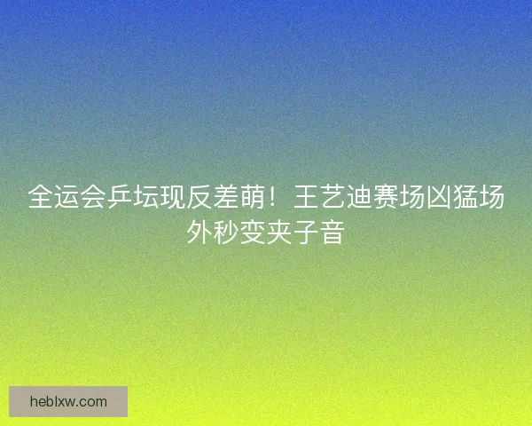 全运会乒坛现反差萌！王艺迪赛场凶猛场外秒变夹子音