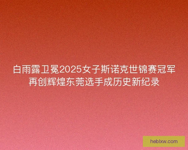 白雨露卫冕2025女子斯诺克世锦赛冠军再创辉煌东莞选手成历史新纪录 白雨露卫冕2025女子斯诺克世锦赛冠军再创辉煌东莞选手成历史新纪录